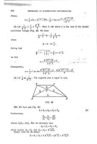 216
Hence,
. PROl'lLEiMS IN ELEMeNTARY MATHEMATICS
I ( ,r--) I a- yrr=aza="2 a a-r r~-a1- -T,larcsin ry:.! •
. I r YS(3) Let yi .< a < -2-. Here 8 = Sa where a is the area of the shaded
curvilinear triangle (Fig. 39). We have
I. 1 a
~=2r 'q>-2 Y2 x,
where
Noting that
q> = ar
. X
SIl1 - .
r
we find
Consequent! y,
x
I . . y~ -a a(Y4,.C(j'L.:-a)
a= - rl
arc sm • .r-- 8
t 2 r l! ,
r I
(4) Let -os;;;; .rn . The required area is equal to zero.
a r 2
B C
~A J)
FIG. 40
323. .We have (see Fig. 40)
5=51 +82+83 +5,.
Furthermore,
33 81 .40
82
= 8.= OC'
whence 5 38. = 5 152, But we obviously have
53+81=8. +51,
which implies 8 3 = 5. and S3=8.= Y8I Sz.
Hence . from (I) we obtain
$ =51+ $2 + 2 YS82 = (Y S+ YSZ)2.
(1)
 