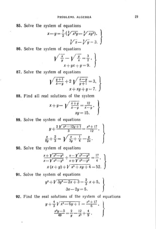 PROBLEMS. ALGEBRA
85. Solve the system of equations
x-Y= ~ (V x2y-
Vxy2) , }
V- V-x- y = 3.
86. Solve the system of equations
II x - Vl
- Y =2. }Y x 2 '
x+ yx+ y= 9.
87. Solve the system of equations
l/r Y+ l + 2 .. ix- y = 3 }
x-y V y+l '
x+xy+y =7.
88. Find all real solutions of the system
" / x+Y 12 }
x+y- V x-y =x-y'
xY= 15.
89. Solve the system of equations
+2 Y x~- 12y+1 x2
+ 17 }
Y 3 12 '
~+-}= V;y+{-ix'
90. Solve the system of equations
x+ y~ x- Yxr=y'i 17 }
x_yx2 _ y2 +x+YX2_ y2 = 4 '
x (x +y) +V'x2
+xy +4 = 52.
91. Solve the system of equations
y2 +V'3y2_2x+3 =; x + 5, }
3x-2y =5.
92. Find the real solutions of the system of equations
4 r 0 x
2
+ 17 }"Y+3" J! x'-6y + 1 = -6-'
x2y- 5 2 12 4
~=y-x2 +9'
19
 