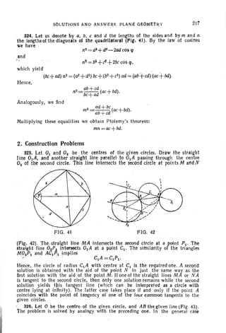 SOLU1'JONS AND AN SHRS. PLANe GEOMETRY 217
Analogously, we find
324. Let us denote by a. b, c and d the lengths of the sides and by m and n
the lengths of the diagonals or the quadrUateraJ (Pig, 41). By the Jawor cosines
'we have
and
n2 = bi +tf!. +2bc cos lp.
which yield
(be+ad) n2 = (a2+d2) bc+(b2
+ e2
) ad = (ab+cd)(ae+bd).
Hence,
2 _ ad +be ( +bd)
m -ab +ed ac .
Multiplying these equalities we obtain Ptolemy's theorem:
mn =ac+bd.
2. Construction Problems
, 325. Let 0 1 and O2 be the centres or the given circles. Draw the straight
line DlA, and another straight line parallel to alA passing through the centre
O2 of the second circle. This line intersects the second circle at points M andN
FIG . 41 FIG. 42
I
(Fig. 42). The straight line MA intersects the second circle at a roint PI' The
straight line 02Pj intersects 0IA at a 'point Cl . The similarity 0 the triangles
~102Pl and AClf!l implies ' ,
, ~, , .. ' .. " '.. CIA =ClPl·
Hence, the circl e of rad ius CIA with centre at Clis the required one . A secorrd
solution is obtained with the aid . of the point N in just the same way as the
first solution with, the aid of the point M . If one of the straight lines M A or NA
is tangent to the s econd circle, then only one solution remains while the second
solution yields t~is tangent line (which can be interpreted as a circle With
centre lying at infinity). The latter case takes place if and only if the point A
coincides with the point 6ftaugency of one or the four common tangents to the
given circles.
. : 326., Let 0 . be the centre 01 the !:liven ctrcl e. and ABlhe given line (Ftg. 43):
the problem IS solved by analogy wlfh the preceding One. In the general case
 