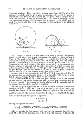 218 PROBLEMS IN ELEMENTARY MATHEMATICS
it has two solutions . There are three singular cases here: (I) The given line
intersect s. the circle, and the given point A coincides with one of the points of
intersection. Then there are no solutions. (2) The given line is tangent to the
circle. arid the point A does not coincide with the point of tangency. In this
case there is one solution. (3) The given line is tangent to the circle. and the
point A coincides with the point of tangency. In this case there is an infinitude
of solutlons.
FIG. 43 FIG. 44
327. Through the centre 0 of the given circle draw a straight line perpen-
dicular to the given line I and intersecting the circle at points M and N
(Fig-. 44). The straight line MA intersects 1 at a point Pl' CI is the point of
intersection of the perpendicular erected to I at the point PI with the straight
line OA. The similarity of the triangles AOM and ACIPI implies that CIA = CIPI.
Consequently. the circle of radius CIA with centre at CI is the required one.
Another solution is obtained with the aid of the point N in just the same way
as the first solution with the aid of the point M . If the straight line I does
not pass through one of the points A, M and N , and the point A does not
coincide with M or N, the problem always has two solutions.
Suppose that A does not coincide with M or N. If I passes through M or N,
the problem has one solution (the second circle coincides with the given one).
But if I passes through A, the problem has no solutions.
Let A coincide with M; if I does. not pass through M or N, the problem
has one soluti on (the second degenerates into a straight line coinciding with l).
If I passes through N the given circle is the solution, and if I passes through M,
the problem has an infinite number of solutions.
328. On the given hypotenuse AB = c as on diameter construct a circle with
centre at the point 0 (Fig . 45). Draw OE 1. AB and lay of( OF=h on OE. The
straight line parallel to AB and passing through F intersects the circle at the
sought-for point C. The problem is solvable if h <. ; . The lengths of the legs a
and b are found from the system of equations
a2
+b
2
= C
2
, }
ab eshc,
Solving this system we obtain
a= ~ (Yc2+2hc+
Yc2-2h
c), b=+(yc2+2hc- Yc2-2h;),
329. Let us take the line segment AB, and on its extension Jay off a seg-
ment AE = AD in the direction from A to B (Fig. 46). Construct 6. BCE on BE
 