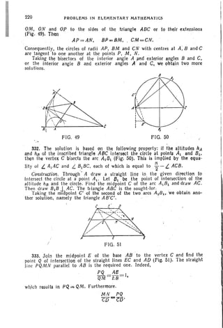 220 PROBLf:MS I N ELE;ME NTAIH MATHEMATICS
OM, ON and OP to the sides of the triangle ADC or to their extensions
(Fig. 49). Then
AP =AN. BP=BM, : CM =CN.
Consequently, the circles of radii AP. BM and CN with centres at A; Band C
are tangent to one another at the points P, M . N. .
Taking the bisectors of the interior angle A and exterior angles Band C,
or the interior angle B and exterior angles A' and C. we obtain two more
solutions.
FIG. 49 FIG. ~O
"
332. The solution is based on the following property; if the altitudes hA
and hfl of the inscribed triangle ABC intersect the circle at points AL and Bl ,
then the vertex C bisects the arc ALBL (Fig'. 50). This is implied by the equa-
Htyof L. AIAC and L. ~IBC, each of which is equal to ~ -I.. ACB.
Construction. Through' A draw a straight line in the given direction to
intersect the circle at a point AL• Let 81 be the point of intersection 01 the
altitude hR and the circle. Find the midpoint C of the arc AIBI and draw AC.
Then draw BIB J AC. The tl iangle ABC is the sou ght-lor . ,
Taking lhe miapoint C' of the second of the two arcs ALB!>.'we obtain ano-
ther solution, namely the triangle AB'C'. "
c ~
FIG. 51
333. Join the midpoint E of the base AB ' to the vertex C and find the
point Q of intersection of the straight lines EC and AD (Fig. 51). The straight
line PQM N parallel to AB is the required one. Indeed,
PQ AS
QM = £8 =1,
which results in PQ = QM. furthermore.
' M N PQ
CD-CO'
 