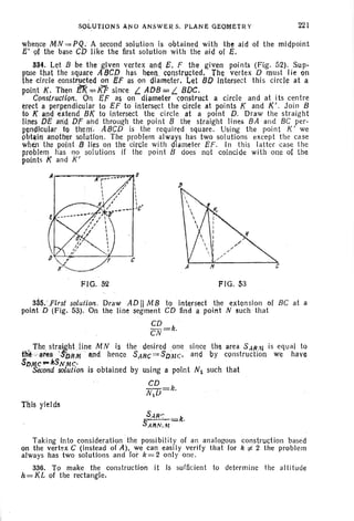 S,oLVTlQN S AN D AN swER S. PLANE OEQMf;TR y 221
whence MN = PQ , A second solution is obt ained. with .the aid of the midpoint
Ii' 9f the base CO like the first solution with the aid of E.
334. Let B be the given vertex and E. F the given points (Fig. 52). SuP-
pose that the square A8CD has beel,1. constructed. The vertex D must Iie on
the circle constructed on Ef as on diameter. Let 8Dintersect this circle at a
point K. Then T!f<=KF since I... ADB =I... sOC.
Construction. On Ef as on diameter construct a circle and at its centre
erect a perpendicular to EF to intersect the circle at points K and K' . Join B
to K and extend B[ to intersect the circle at a point D. Draw the straig ht
lines DE and DF and through the point B the straight lines BA and BC per-
pendicular to them.- ABeD is the required square. Using the point K' we
obtlliti another solutlon. The problem always has two solutions except the case
when the point B lies On the circle with diameter EF. In this latter case the
problem has no solutions if the point B does not coincide with one of the
points K and K'
FIG. 52 FIG. 53
33~. _First solution. Draw AD II MB to intersect the extension of Be at a
polnt D (Fig. 53). On the line -segrnent CD find a point N such that
CD .
CN=k.
r The str~~ht line MN is the desired on e since the area S..HJAI is equal ~Q
th~-·..area SbRM lind hence SAHC=SDM C, and by construction we have
SDMC ... /fSNMc,
Second solution is obtained by using a point N1 such that
CD
N1U = k.
This yields
Taking into consideration the possibility of an analogous construction based
on the vertex C (instead of A). we can easily verify that for k '=/- 2 the problem
always has two solutions and for k=2 only one.
336. To make the construction it is sufficient to determine the alti tude
h = KL of the rectangle.
 