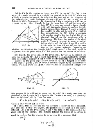 222 PROBLEMS IN ELEMENTARY MATHEMATICS
FIG. 54
~et KLM N be the required rectangle, and KN lie on AC (Fig. 54). If the
vert~x 8 is made to move in a straight line parallel to the base AC while the
altitude h remains unchanged, the lengths of the base and of the diagonals of
the 'rectangle also remain unchanged (because LM and AC are in the ratio of
BH -h to BH). Consequently, for determining h the given triangle ABC can be
replaced by any other triangle having the same base AC and the same alti-
'11 tude BH. It is most convenient to take a triangle
8 :-'. ' with right base angle. Hence, we perform the Iol-
l
, //: lowing construction. Through 8 draw a straight
" " I line parallel to AC, and through C a straight
L / 1 :. line perpendicular to AC. Using a compass
" ':', I I with opening equal to the length d of the given
d ,~ i diagonal, layoff on the hypotenuse AB. a
" I. line segment ALL from the vertex of the right
~--+;-----f;---~-~ angle C. Through the point Ll draw a straight
A line parallel to AC; the points Land M at which
it intersects the sides AB and BC are the ver-
tices of the required rectangle. Depending on
whether the altitude of the triangle ABlC drawn from C is less than, equal to
or greater than the given value of d, the problem has two, one or no solutions.
337. Inscribe the given circle in the given angle. Layoff on the sides of the
angle line segments AC = 8D of length equal to that of the given side of the triangle
from the points of tangency A and B in the direction from the vertex S (Fig. 55).
Inscribe in the given angle another circle so that it is tangent to the sides
of the angle at points C and D. Draw a common tangent EF to the constructed
circles. We shall prove that !J. SEF thus obtained is the required triangle. For
FIG. 55 FIG. 56
this purpose it is sufficient to prove that AC = FE. It is easily seen that the
perimeter of the triangle SEF is equal to 2SC. On the other hand, it is obviously
equal to 2 (SA +EL +LF). Thus, we have
SC=SA +EL+LF, SA +AC=SA+EF, i. e. AC=EF.
which is what we set out to prove.
It is clear, that the problem has two solutions if the circles do not intersect,
and only one if they are tangent. The problem has no solution if the circles
intersect. Let a be the given angle, rand R the radii of the circles and a the
given side of the triangle. The distance between the centres of the circles is
equal to _a_. For the problem to be solvable it is necessary that
a
cos 2'
R+r~_a_.
a
cos 2'
 