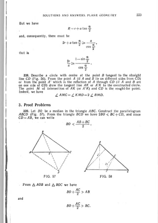 SOL UTION S AND AN SWERS. PLAN E GEOMETRY
But we have
ex
R =r +a tan
2
and, consequently, there must be
ex a
2r+a tan2 ~ --ex- '
cos 2"
that is
223
1- sin '::'
2r 2
a ~ a
cosT
338. Describe a circle with centre at the point B tangent to the straight
line CD (Fig. 56). From th e point A (if A and B lie on different sides from CD)
or from the point A' whi ch is the reflecti on of A through CD (if A and B are
on one side of CD) draw the tangent lin e AK or A' K to the constructed circle.
The point M of intersection of AK (or A'K) and CD is the sough t-for point.
Indeed, we have
L. AMC= L. KMD=2 L. BMD.
3. Proof Problems
339. Let BO be a median in the tri angle ABC. Construct the par all elogram
ABCD (Fig. 57). From the triangle BCD we have 2BO < 8C +CD, and since
CD= AB, we can write
BO < AB +BC
2
8
If -, 0  , e
' ....  I
"  I
< , " /-,  I
< ,  /....  I
'-v
D
FIG. 57
8
A'<-----'--~!-----~
FIG. 58
From 6. AOB and 6. BOC we have
BO+ AC > AB
2
and
AC
BO+
2 > BC.
 