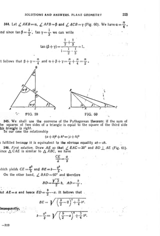 SOLUTIONS ~NO ~IlSWJ;l:aS. PLANE Oe ,OMt:'fRY 22&
344. Let L.AKB<=a, t. AFB=ll ijIl6 {. ACB=1' (Pi~. 60). We havea,';" '~ •
, I " I
indsince tan~=2"" tan 'I' ="3 we canwrite
..!...+..!...2 3
tan (~+'I')= ' I ' I I.
1- 2 ' 3
n , ' n n n
t follows th at ~+'I' =4 and d.+~+'1'=4+4=2'
B
A
.",.. FiG. 59
Q
8~, I
" ~
A~C
FlO , 69
345. We shall use the converse of the Pythagorean theorem: if the sum of
he squares of two sides of a triangle is equal to the square of th e third side
bis trialJ,gle j~ right.
In our case the relationship
(a+ bf+b2<;;= (j;+ h)2
5 fulfilled because it is e quivalen t t9 jh~ .o~ yio'<ls eq1,l;aHty ab=oh. ...
346. First solution. Draw A~ $0 that t. EAC=20° and BD..L AE ~Fig. 61).
iince b. CAE is similar to b. ABC, we have " "
C~ a
--a=/i
. , ,,2 ~2
vhich yields CE ='0' and Be= b- b '
On the other hand, L BA0 =60° andjherelore
BD=Yl b.'AD=; .
• " .,., . , iJ
~l:It AE*a .and ~ceE.o="Z:~a. It foUaws th<lt
BE - .. /( ..b 2)2+ 3b2
- JI '2"'":" " T'
", a2
y( be" '), i ,'3 2
b--= --a +-b ,t> ' 2 ' ,, 4
1-323
 