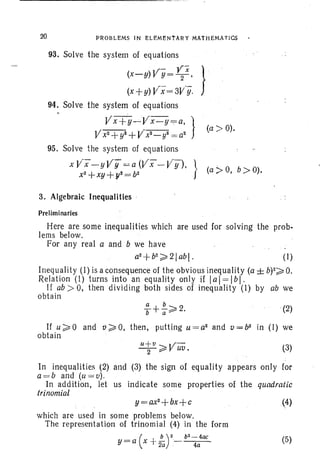 20 PROBLEMS IN ELEMENTARY MATHEMATiCS
93. Solve the system of equations
V- YX }(x-y) Y=-2-'
(x+y) Vrx= 3V·Y.
94. Solve the system of equations
Vx+y-,-Vx · y ~a, }
Vx2 +y'i+ V'x'2 _ y'i = a2
95. Solve the system of equations
x V'x- y Vy =-= a (Vi"- VY"")' }.
x2+xy +y2 = b2
3. Algebraic Inequalities ·
Preliminaries
(a> 0).
(a:> 0, b ;» 0).
Here are some inequalities which are used for solving the prob-
lems below. .
For any real a and b we have
a2+b2~2Iabl. (I)
Inequality (I) is a consequence of the obvious inequality (a ± b)2~ o.
Relation (I) turns into an equality only if lal=lbl.
If ab ;» 0, then dividing both sides of inequality (I) by ab we
obtain
(2)
If u~O and ti~O, then, putting u=a2
and v=b2
in (I) we
obtain
u+u V-:--2-~ uv. (3)
In inequalities (2) and (3) the sign of equality appears only for
a=b and (u=u).
In addition, let us indicate some properties of the quadratic
trinomial
y=ax2+bx+c
which are used in some problems below.
The representation of trinomial (4) in the form
_ .( b)2 b2
- 4ap
Y- a x +2/i- 4a
(4)
(5)
 