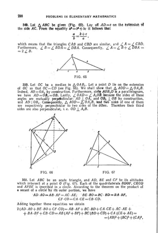 P~OBLEMS IN eLEMeNTA~Y MAtHeMAtIcs
34~. Let. 4 A8Gbe given (Fig. 65). Lay olf AO=t 011 the~lcl~!iQ1't 'Of
the side AC. From the eI:julllHy (I)==bI+bc it f<lHow§ lllllt '-: ; .
a .o+ c
"t=a'
which means that the triangles CAB and c13D are similar, a-id L. A = L CBb.
Furthermore, L B = L BDA = L DBA. Consequently. LA = L B+ L DBA =
=2L B.
~J) C A b C
FIG. 65
350. Let OC be a median in D. OAB l . Let a point D lie on the extension
of OC so that OC= CD (see Fig . 66). We shall show that D. AOD= D. OAtB.
Indeed, AO= OAt by construction. Furthermore, sin~ AGBtD is..a p~rallelogram,
we have AD=OBt=OB. Lastly, L OAD =L AtOY~ause the sides of these
angles are mutually perp&dicular: AO 1. OAt andOB1 .l OB by construction,
and AD II OBt. Consequently, D. AOD=D. OAlB, lind two sides of one of them
are respectively perpendicular to two sides of the Other. Therefore their third
sides are also perpendicular, i. e. OD1. AtB.
A
FIG. 66 FIG. 67
351. Let ABC be an acute triangle, and AD, BE and CF be its altitudes
which intersect at a point 0 (Fig. 67). Each of the quadrtlaterals BDOF, CB0D.
and AFOE is ipscr ibed in .a circle. According to the theorem on the product of
a secant of a cftCllfby -itsouter portion. we have
'AD. AQ==s AB.·AF = AC·AEi ' BE ·8 0 =< BC· BD"""BA·BF,
CF·CO=CA ·CE=CB ·CD.- . ~ .
Adding together these equalities we obtain
2 (AD ·AO+BE·BO+CF·CO)=AB.AF+ 8C·BD+CA-CE+ AC· AE +
+BA.BF+CB .CD=AB(Af+BF)+13C(BD+CD)+CA (CE+AE)=
- =(AB)2+(BC)2+(CA)2,
 
