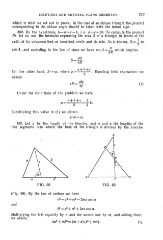 SOLUTIONS AND ANSWEnS. PLANE GEOMBtRY 229
which is what we set out to prove. In the case 01 an obtuse triangle the product
corresponding to the obtuse angle shoul d be taken with the minus sign.
352. By the hypothesis, b-a = c-b, i. e. 0+ c= 2b. To compute the product
Rr let us use the formulas expressing the area S of a triangle in terms 01 the
radii of its circumscribed or inscribed circle and its side. As is known, S={-bC
sin A, and according to the law of sines we have sin A = 2~ which implies
S - abc
- 4R'
a+b+cOn the other hand, S = rp, where p = --2- . Equating both expressions we
obtain
abe
rR=-.4p
Under the conditions 01 the problem we have
a+b+c 3
p= 2 2 b.
(I)
Substituting this value in (I) we obtain
6rR=ac.
353. Let z be the length of .the bisector, and m and n the lengths 01' the
line segments into which the base of the triangle is divided by the bisector
J)
FIG. 68
Al--.-----~---"C
FIG. 69
(Fig. 68). By the law 01 cosines we have
a~=z~+m2-2mzcos ct
and
b2 = Z2+ n2+ 2nz cos ct.
Multiplying the first equality by n and the second one by m, and adding them,
we obtain
na2+mb'J -= (m +n) (Z2 +mn). (1)
 