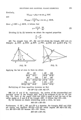 SOLUTIONS AND ANSWERS. PLANE GEOMETRY
Simil arly,
2SNBc =yhn=na sin L NBC
and
2SABM= xt
y
hB=mc sin L ABM.
Since L NBC = L ABM, it follows that
x+y na
y=-2-' me'
Dividing (1) by (2) termwise we obtain the required proportion
231
(2)
X c2
y=a2 '
357. The straight lines AP, BQ and CR divide the triangle ABC into six
triangles: b. AOR, b. ROB, b. BOP, 6. POC, b. COQ and b. QOA (Fig. 71).
A
6
FIG. 70 FIG. 71
Applying the law of sines to them we obtain
AR AO AO AQ
sin q> = sin y , sin ~ = sin 1jJ ,
BO BR BP BO
sin y = sin (q>+1jJ) , sin 1jJ = sin ai'
CQ CO CO CP
sin (q>+'I» sin fS' sin a = sin q>.
Multiplying all these equalities termwise we lind
AR ·BP ·CQ =BR ·AQ ·CP.
358. Let K and 0 be, respectively, the centres of the circumscribed and
inscribed circles of the triangle ABC, and D the midpoint of the arc AC (see
Fig. 72). Each of the angles OAD and AOD is equal to half the sum of the
vertex angles at A and B of the triangle ABC. It follows that OD= AD .
By the theorem on chords intersecting inside a circle, we have
MO ·ON=BO ·OD.
Furthermore, if OE1.. AB and FD is a diameter, the triangles BOE and FDA
are similar and therefore BO:OE=FD:AD which implies BO.AD=OE-FD,
i, e. BO·OD=OE ·FD because AD=OD. Hence,
MO·ON=OE ·FD.
 