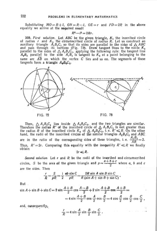 232 PROBLEMS IN ELEMENTA~Y MATHEMATICS
Substituting MO=R+I. ON=R-l. OE=r and FD=2R in tile above
equality we arrive at the requtred result
RZ-lz=2Rr.
359. First solution. Let ABC be the givel1 {riangle. KI the inscribed circle
of radius rand Kz the circumscribed circle of radius R. Let us construct an
auxiliary triangle AIBICI so that its sides are parallel to the sides of f::,. ABC
and pass through its vertices (Fig. 73'. Draw tangent lines to the circle Kz
paralIel to the sides of 6. AIBICI• a,pplying the following rule: the tangent line
AzBz parallel to the side AIB I is tangent to Kz at a point belonging to the
same arc A'B on which the vertex C lies and so on. The segments of these
tangents form a trian,gle A.~~.
8
FIG. 72 FIG. 73
Then, 6. AlBIC! lies inside ~ AzBzCz• and the two triangles are similar.
Therefore the radios R' of the inscribed circle of ~ AIBICI is not greater than
the radius R of the inscribed circle Kz of 6. A2BzCz• i. e. R'';;;;;; R. On the other
hand. the radii of the inscribed circles of the similar triangles AIBICl and AOC
are in the ratio of the corresponding sides of these triangles. i. e. AA;·~·2.
Thus, R' = 2r. Comparing this equality with the inequality R'.;;;; R we finally
obtain
2ro:;;;;R.
Second solution Let, .and R be the radii of the inscribed and circumscribed
circles. S be the area (If the giv.en triangle and p=a+~+c' where a. band c
are the sides. Then
2Rsin A s.lnBsinC
R~sjn A +sin B+s.ipC) •
But
.' A . B+ I C 2 i A+B A-B+2· A+B A+BSIO +Sin S n = '6:11-2- cos -r SI11 -2- cos -~-=
. A+B A B ABC
= 4sIfi -2- cos 2 cos 2=4 COS "2cos 2 COS "2•
r 4.A.f3 .C
"R= slOT sm 2 sIO T'
 