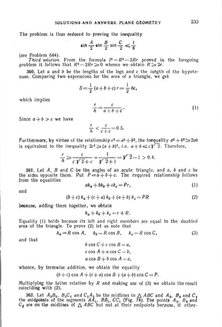 SOLUTIONS AND ANSWERS. PLANE GEOMETRY
The problem is thus reduced to proving the inequality
. A I 8 . C I
Inn-'2Ii n '2 sm 2'" ";;"8
233
(see Problem 644).
Third solution. From the formula [2 =R2-2Rr proved in the foregoing
problem it follows that R2-2Rr~0 whence we obtain R~2t.
360. Let a and b be the lengths of the legs and c the leflgth of the hypote-
nuse. Comparing two expressions for the area of a triangle, we get
I 1
S=2' (a+b+c) r=2'hc,
which implies
(I)
(I)
Since a+b > c we have
r c
h < c+ c=0.5.
Furthermore, by virtue of the relationshipc2 = a2 +b2, the Inequality a2 +b2~2ab
is equivalent to the inequality 2c2~(a+b)2. i.e . a+b .,;;;; c¥2. Therefore,
r c I ,r-
7i~c¥2+c=¥2+1=r 2-1 > 0.4.
361. Let A, 8 and C be the angles of an acute triangle , and a, band c be
the sides opposite them. Put P=a+b+c. The required relationship follows
from the equalities
and
~ +~~+~+~~+~+~~=PR 00
because, adding them together. We obtain
ka +kb+ke = r +R.
Equality (I) holds because its left and right members are equal to the doubl ed
area of the triangle. To prove (2) let us note that
ka=RcosA , kb=Rcos8, ke=RcosC, (3)
and that
b cos C+c cos 8 = a,
c cos A +a cos C = b.
acos 8 +b cos A = c.
whence , by termwise addition, we obtain the equality '
(b-t..c) cos A + (c+ a) cos 8 -t-(a+b)cos C = P.
Multiplying the latter relation by R and making use of (3) we obt ain the result
coinciding with (2).
362. Let A282, 8 2CZ and C2A~ be the midlines in D. A8C and A 3, 8 s and Cs
the midpoints of the segments AA1• 881, CC1 (Pig. 74). The points A3 , 8 s. and
Ct are on the midlines of A ABC but not at their end points because, if other-
 
