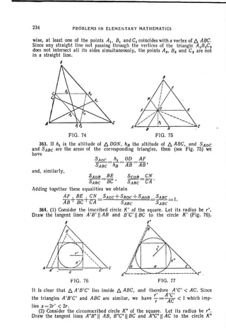 ••
234 PROBLEMS IN ELEME NTARY MATHEMATICS
wise, at least one of the points AI ' BI and CI coincides with a vertex of D. ABC.
Since any straight line not pass-ing through the vertices of the triangle AzBzCz
does not intersect all its sides simultaneously, the points As, B3 and Cs are not
in a straight line.
8
FIG. 74
6
FIG. 75
363. If hi is the altitude of D. DON, hR the altitude of D. ABC, and SAnC
and SABC are the areas of the corresponding triangles, then (see Fig. 75) we
have
and , similarly,
SAaR BE ScaR CN
SABC = BC ' SABC =CA .
Adding together these equalities we obtain
AF+BE+CN SAOC+SBOC +SAOB SABC =I
AB BC CA SABC SABC '
364. (I) Consider t he inscr-ibed circle K' of the square. Let its rad ius be r',
Draw the tangent lines A 'B' IIAB and B 'C' IIBC to the circle K' (Fig. 76).
8 ~
FIG. 76 FIG. 77
It Is clear that D. A'B'C' lies inside D. ABC, and therefore A 'C' < AC. Since
, A'C'
the tr iangles A 'B'C' and ABC are similar. we have 7= AC < I which imp-
lies x=2,' < 2,.
(2) Consider the circumscribed circle W of the square. Let its radius be r",
Draw the tangent lines A"B" II AB, B"C" !lBC and A"C" II AC to the circle K"
 