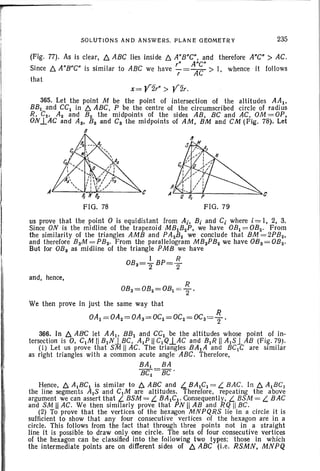 rI SOLUTIONS AND ANSWERS . PLANE GEOMETRY 235
(Fig. n). As is clear, 6. ABC lies inside 6. A"B"C", and therefore A"C" > AC.
" A"C"
. Since 6. A"B"C" is similar to ABC we have 7= AC > I, whence It follows
that
x= 'Vir" > 'V2r.
365. Let the point M be the point of intersection of the altitudes AAI ,
BB I and CCI in 6. ABC, P be the centre of the circumscribed circle of radius
R, C2 , Az and B2 the midpoints of the sides AB, BC and AC, OM=OP,
ONl.AC and As, Ba and Cs the midpoints of AM, BM and CM (Fig. 78). Let
B
'-"~~+------::::s...t:
FIG,78 FIG. 79
us prove that the point 0 is equidistant from Ai, B, and C, where i = I, 2, 3.
Since ON is the midline of the trapezoid MBIB 2P, we have OBI = OB2 • From
the similarity of the triangles AMB and PAaB2 we conclude that BM = 2PB2 ,
and therefore BaM =PB2 • From the parallelogram MBaPBa we have 08a= OB2 •
But for OBa as midline of the triangle PMB we have
1 R
OBa= 2' BP=2
and, hence,
R
OBa=OB2=OBl =2'
We then prove in [ust the same way that
R
OAI =OAa=OAa=OCI =OCa=OCa= 2 '
366, In 6. ABC let AAj , BBI and CCI be the altitudes whose point of in-
tersection is 0, ClM II BINlBC, AlP II c,Q..LAC and BlR II AlS.lAB (Fig. 79).
(I) Let us prove that SM II AC. The triangles BAlA and BClC are similar
as right triangles with a common acute angle ABC. Therefore,
BA I BA
BC l
=BC'
Hence, 6. AIBC~ is similar to 6. ABC and L BAlCl = L BAC. In 6. AIBC)
the line segments AIS and ClM are altitudes. Therefore, repeating the above
argument we can assert that L BSM = L BAICI· Consequently, L BSM = L BAC
and SM II AC. We then similarly prove that PN II AB and RQ II BC.
(2) To prove that the vertices of the hexagon MNPQRS lie in a circle it is
sufficient to show that any four consecutive vertices of the hexagon are in a
circle. This foIJows from the fact that through three points not in a straight
line it is possible to draw only one circle. The sets of four consecutive vertices
of the hexagon can be classified into the foIJowing two types: those in which
the intermediate points are on different sides of 6. ABC (i.e. RSMN, MNPQ
 