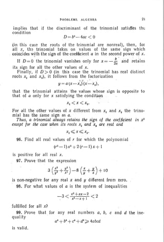 PROBLEMS, ALGEBRA 21
implies that if the discriminant of the trinomial satisfies the
condition
D=b2-4ac
< 0
(in this case the . roots of the trinomial are nonreal), then, for
all x, the trinomial takes on values of the same sign which
coincides with the sign ofthecoefficient a in the second power of x,
If D = 0 the trinomial vanishes only for x = - ~ . and retains
its sign for all the other values of x.
Finally, if D>0 (in this case the trinomial has real distinct
roots Xl and x2) , it follows from the factorization
j,. " .
y = a tX-XI) (x'-x2) ,
that the trinorn iai attains the values whose sign is opposite to
that of a only for x satisfying the condition
Xl <X< x2•
For all the other values of X different from Xl and X2
the trino-
mial has the same sign as a.
Thus, a trinomial always retains the sign of the coejficient in x2
except for the case when its roots Xl and x2 are real and. ' .
96. Find all real values of r for which the polynomial
(r2
- I) x2
+ 2 (r - I) X + I
is positive for all real x.
97. Prove -that the expression
3 (:: + ~: )- 8 (f+f) +10
.is non-negative for any real x and y different from zero.
98. For what values of a is the system of inequalities
-3 < x
2+ax.,-2
< 2
. x.2- x+1
fulfilled for all x?
99. Prove that for any real numbers a, b, c and d the ine-
quality
is valid .
 