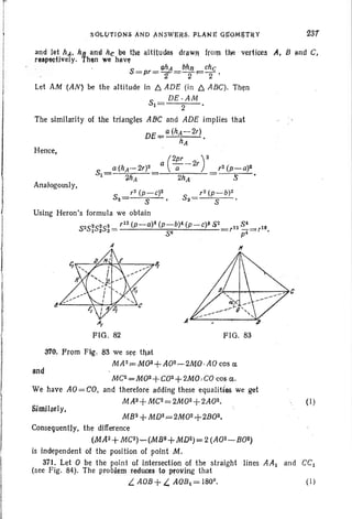 SOL(,JTJQNS AND ANSWJ;R,s, PLANE OJr9M!H~Y 23/
and let hA' h!l a.. nd he ~e the l!ltitJ~ drawft from Hje ' vertices If, B and C;,
resPe9!ive!y. Then we have
ahA Mn ehe
S =pr=T =~F=T '
Let AM '(AN) be the altitude in /::;. ADE (in /::;. ABC). Then
8 _ DE·AM
1- 2
The similarity of the triangles ABC and ADE implies that
"'E_ a(hA-2')
'-' . - h
A
•
Hence,
Analogously,
(
2pr )2a £1-2,
2hA
, 2 (p-C)2 ,2 (p-b)2
52 S ,Sa 5 .
Using Heron 's formula we obtain
5
28 25252_ , 12 (p_a)4 (p-b)4 (p -C)~ S2 Si
I 2 3 - 5 6 ,12 fii= ,16 .
AI
FIG . 82
If
FIG. 83
3'10. From Fig. 83 we see that
MA 2r=M02+ A02~2MO·AOcos a;
(I)
(I)
MC2=M02+ C02+ 2MO, CO C06 0; .
We have AO= CO, and therefore adding these equ alities we get
MA2+MC2=2M02+2A02.
MB2 + MD2=2M02+2B02.
Consequently, the difference
(MA2+ MC~)...-(MB2+MD2)=2 (A02-BOZ)
is independent of the position of point M.
371. Let 0 be the point of intersection of the straight lines AA1 and CCI
(see Fig . 84). The problem reduces to proving that
L AOB+L. AOBI = 1809
•
Similarly,
 