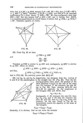 238 P~OBLEMS IN ELEMENTA~Y MATHEMATICS
(J
FIG. 85
1f---""t-~----:::i~,C
8,
FIG. 84
Note that b. C1BC= b. ABAI because CIB = AB, BC =BAI and L CIBC=60o+
+ L. ABC= L. ABAI· Therefore L. OCIB= L. OAB, and OACIB is an inscribed
quadrilateral of a circle. Hence , t... AOB = 120°. We then analogously show that
BOC= 120°. But this implies that t... AOC = 120°, and it follows that AOCBI
is an inscribed quadrilateral of a circle. Hence it follows that L. AOBI = t... ACB I =
= 60°. Therefore equality (I) holds.
AI
and
372. From Fig. 85 we have
t... PBR= L. ABC
PB BR
AB= BC'
Therefore b. PBR is similar to b. ABC and, analogously, b. QRC is similar
to b. ABC. Hence we obtain
t... APR= t... APB- t... BPR = t... APB- t... BAC,
and thus,
t... APR+L. PAQ=t... APB+2 L. PAB=n,
that is PR II AQ . We similarly prove that QR II AP.
373. Let hB, he and hD be respectively, t he distances from th e vertices B
C and D of the parallelogram to the straight line AO (Fig. 86). Then the fol-
lowing property takes place: the greatest of the
three distances is eq ual to the sum of 'the other
two. For instance, if AO intersects the side BC
(as in Fig. 86), then, drawing BE II AO and
CEJ..AO we conclude, by the congruence of
the triangles BEC and AD'D, that
hD=hn+he·
Analogously, if AO intersects the side CD, then
hB=hc +hD and if AO does not intersect the
sides BC and CD, then he =hB+hD' From this
property, for the case shown in Fig. 86, we
FIG. 86 immediately receive the equality of the areas of
the triangles:
SAoe=SAoD-SAOB'
Generally, it is obvious, that we can write the formula
SAoc=ISAoD ± SAOBI,
 