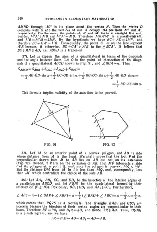 240 PROBLEMS IN ELEMENTARY MATHEMATIOS
AMND through 1800
in its plane about the verwx N. Tftetl the "ert~x D
coincides with C and the vertices M and A occupy th. positions M' and A',
respectively. Furthermore, the points M, Nand M' lie in 3 straight Ji~ lind,
besides, M'A ' II MB and M'A'=MB. Therefore MBA'M' is a par~lI.elogr&.R'I,
and A'B =M'M=2MN. By tM hypothesis we have BC+AD=2MN, and
therefore BC+CA'=A'B. Consequently, the point C lies on the line segment
,A'B because, if otherwise, BC+CA' >A'B in the b:.. BeA'. It roClows t!tst
BC II MN II AD, i.e. ABCD is a trapezoid.
378. Let us express the area of a quadrilateral in terms of the diagonals
and the angle between them . .Let 0 be the point of intersection of the diago-
nals of a quadrilateral ABCD shown in Fig. 91, and L. ~OA = cx.. Then
S ABeD= SJt~)R+SCOD+ SAOD+S80C =
=..!.. AO·OB.sln cx.+..!.. OC·OiJ ·sin cx.+-!.. eo.oc.e«cx.+-!.. AO·OD·sincx.=
2., . 2 2 2 .
=; BD·AC·sin cx..
This formula irt,1plies validity Of the assertion to be proved.
8
A
FIG . 91
D
' , /.-.
FIG. 92
379. Let M be an Interior point of a convex polygon, and AB its side
whose distance from M is the least. We shan prove that the foot P of the
perpendicular drawn from M to As lies on AB but not on iii extension.
(Fig. 92). Indeed, if P lies on the; extension of AB, theil MP intersects a side'
I of the polygon at a point Q. and, since the polygon is convex, MQ < MP.
But tne .disttlnce./jM from M tol is less than M'Q. and. conseql:leU'11y, less
than MP which contradicts the choice of the side All .
380.' Let AAt,BBtt CCi and DDI be the bisectors of the interior adgles of
a parallelogram ABCl), and let P,QRS be the quadrilateral formed by their
intersection (Fig. 93Y; Obviously, BBlll DDI and AA~ II CCI' Furtherrnore,
1 . h i" I
L APB =1t-(L BAP+ L. ABP)=1t -"2 (L BAD+ L ABC)=1t -2'1t =2'1t,
wltich ~alls that PQRS is II: rectangle. The trlangleS BABt and CDCi ar"
isosceles because the bisectors of their vertex angles i1r~ perpendicular to their
bases. Therefore BP =PB1 and DlR==RD. and Mrtoe PRnA·D. Thus, PRDB)
is a parallelogram, and we have
PI?== BID == AD~ AB1 => AD= AB.
 