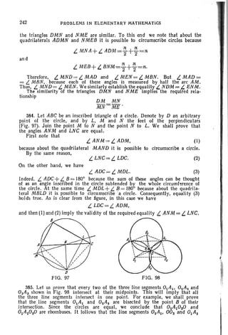 the triangles DMN and N ME are similar. To this end we note that about the
quadrilaterals ADMN and NMEB it is possible to circumscribe circles because
1t 1t
L. MN A+L. ADM =2"+2"=n
242 PROBLEMS IN ELEMENTARY MATHEMATICS
and
n 1t
L. MEB+ L. BNM=2"+2"=n.
Therefore, L. MND= L. MAD and L. MEN = L. MBN. But L. MAD =
= L. MBN, because each of these angles is measured by half the arc AM.
Thus, L. MND= L. MEN. We similarly establish the equality L. NDM = L. ENM.
The similarity of the triangles DMN and N ME Implies the required rela-
tionship
384. Let ABC be an inscribed triangle 01 a circle. Denote by D an arbitrary
point of the circle, and by L, M and N the feet of the perpendiculars
(Fig. 97). Join the point M to N and the point N to L. We shall prove that
the angles ANM and LNC are equal.
First note that
(2)L. LNC= L. LDC.
L. ANM=L. ADM, (I)
because about the quadrilateral MAND it is possible to circumscribe a circle.
By the same reason,
On the other hand, we have
FIG. 98
p
FIG. 97
L. ADC= L. MDL. (3)
Indeed, L. ADC+L. B = 1800
because the sum of these angles can be thought
of as an angle inscribed in the circle subtended by the whole circumference of
the circle. At the same time L. MDL+ L. B = 1800
because about the quadrile-
teral MBLD it is possible to circumscribe 'a circle. Consequently, equality (3)
holds true. As is clear Irom the figure, in this case we have
L. LDC=L. ADM,
and then (I) and (2) imply the validity of the required equality L ANM = L LNC.
B
385. Let us prove that every two of the three line segments 0IA I, 02A2 and
0 sAs shown in Fig. 98 intersect at their midpoints. This will imply that all
the three line segments intersect in one point. For example, we shall prove
that the line segments 0IA I and 02A2 are bisected by the point B of their
intersection. Since the circles are equal, we conclude that 02AIOSO and
0lAzOsO are rhombuses. It follows that the line segments OzAI , OOs and 0lAz
 