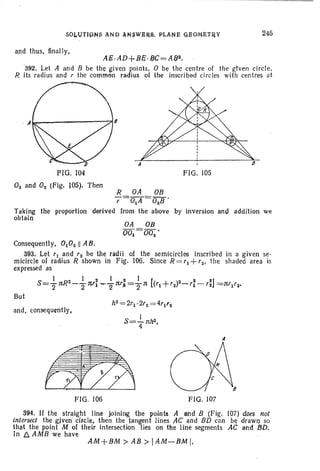 245
and thus, finally,
AS, AD+ sz.8C = A82•
'392. Let A and B be the gtven points. 0 be the centre of the given circle.
R its radius and r the common radius of the inscribed circles with centres at
A
FIG. 105
0 and O2 (Fig. 105). Then
R OA OB
,=OA =02B'
Taking the proportion derived from the above by inversion and addi'lion we
obtain
OA OB
001 =002 '
Consequently. OOZ II AB.
393. Let r1 and rz be the radii of the semicircles inscribed in a given se-
micircle of radius R shown in Fig. 106. Since R =r+rz. the shaded area is
expressed as
1 I 2 1 , 2 I [ 2 2]
S=2 nR2-"2~'1""""2 n,) ="2n ('1+'2)2_'1-'2 =n'I'2-'
But
and. consequently,
FIG. 106 FIG. 107
394. If the straight line JOining tile points A end B (Fig. (07) does not
intersect the given circle, then the tangent Jines r1C and BD can be drawn so
tha-t the point M of their intersection lies on the line segments AC and BD.
In 6. AMB we have
AM+BM> AB > IAM-8M I.
 