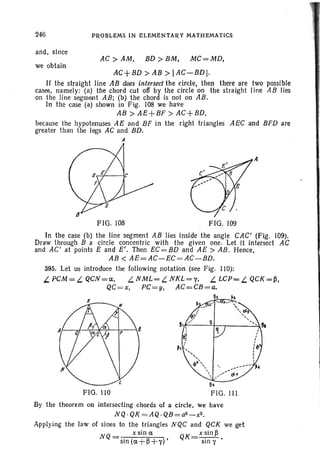 246
and, since
we obtain
PROBLEMS IN ELEMENTARY MATHEMATICS
AC> AM, BD> BM, MC=MD,
AC+BD > AB > lAC-BDl.
If the straight line AB does intersect the circle, then there are two possible
cases, namely: (a) the chord cut off by the circle on the straight line AB lies
on the line segmeot AB; (b) the chord is not on AB.
In the case (a) shown in Fig. 108 we have
AB > AE+BF > AC+BD,
because the hypotenuses AE and BF in the right triangles AEC and BFD are
greater than the legs AC and BD.
A
FIG. 108 FIG. 109
A
In the case (b) the line segment AB lies inside the angle CAC' (F ig. 109).
Draw through B a circle concentric with the given one. Let it intersect AC
and AC' at points E and E' . Then EC = BD and AE > AB. Hence,
AB < AE==AC-EC =AC-BD.
395. Let us introduce the following notation (see Fig. liD):
L PCM = L. QCN=a.. L.NML = L. NKL=y, L LCP= L QCK = ~ ,
QC= x, PC=y, AC=CB =a.
FIG. no
By the theorem on intersecting chords of a circle. we have
NQ · QK = AQ. QB = a2 _ x2•
Applying the law of sines to the tri angles NQC and QCK we get
N = x sin a. K _ x sin ~
Q sin (a.+~+y)' Q - sin y •
 
