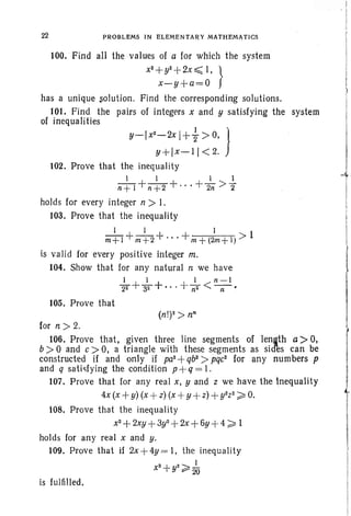100. Find all the values of a for which the system
x
2
+y2 +2x ~ I, }
x-y+a=O
has a unique solution. Find the corresponding solutions.
101. Find the pairs of integers x and y satisfying the
of inequalities
22 PROBLEMS IN ELEMENTARY MATHEMATICS
system
,
. I
I
I
I
y-lx
2-2x
1++> 0, J
y+lx-11 < 2.
102. Prove that the inequality
1 1 I 1
n+l+n+2+"' +2il >2"
holds for every integer n > I.
103. Prove that the inequality
1 1 1
m+l +m+2+'" +m+(2m+l) > 1
is valid for every positive integer m.
104. Show that for any natural n we have
I I 1 n-l
-22 +-32 + ... +- 2 < --.n n ·
105. Prove that
for n ;» 2.
106. Prove that, given three line segments of length a> 0,
b ;» °and c ;»0, a triangle with these segments as sid'es can be
constructed if and only if pa2
+qb2
> pqc' for any numbers p
and q satisfying the condition p+q = 1.
107. Prove that for any real x, y and z we have the inequality
4x (x +y) (x +z) (x +y +z)+y2z2 ;::: O.
108. Prove that the inequality
x2
+ 2xy +3y2+2x +6y +4 ;:::1
holds for any real x and y.
109. Prove that if 2x +4y = I, the inequality
x2
+y2 ;::: do
is fulfilled.
 