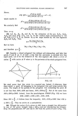 SOLUTIONS AND ANSWERS. PLANE GEOMETRY 247
Hence,
N . K- x2sine.t·sin~
Q Q -sinl'sin(e.t+~+l')
which results in
2_ a2sinl'sin(e.t+~+1')
x -sine.tsin~+sin'Ysin(e.t+~+y)'
We similarly find
2_ a2sinysin(e.t+~+'Y)
. y -sine.tsin~+sinl'sin(e.t +~+l')·
Thus, x=y.
396. Let B1 , B2 , Bs and B4 be the midpoints of the arcs A1A 2 • A2A s•
AsA4 and A4A1 (Fig. Ill). Let e.ti be the central angle corresponding to the
arc AlB; (i = I, 2, 3, 4). Denote by lp the angle formed by the line segments
B1Bs and B2B4• Then
But we have
n
and therefore cp ='2 .
+----------.,1;
c
B
FIG. 113
A
II
397. Consider a closed polygonal line without self-intersection and take two
points A and B on it in such a way that the perimeter is divided in to two
equal parts. Let 0 be the midpoint of the line segment AB. Draw a circle of
radius ~ with centre at 0 where p is the perimeter of the whole polygonal line.
If
~,A ....  "
<, " ,,''v-,  ,
.........  '......., ....  ,,"
' ....'
/J
FIG. 112
We shall prove that this circle is a required one. Indeed, if otherwise, then
there exists a point M belonging to the polygonal line and lying outside this
circle. The length of the portion of the polygonal line containing the point M
is not less than AM + BM and hence, AM + BM ~ ~ . But at the same time
AM + 8M ~ 2MO. Indeed, from the parallelogram AMBD (Fig. 112) we have
DM=2MO < BM+BD =AM+BM.
Since MO > ~ , it follows from the inequ ality AM + 8M ~ 2MO that AM +
+BM > ~ . Thus we arrive at a contradiction.
398. Throu gh the vertex A of a given b. ABC draw a straight line AD parall el
to one of th e given straight lines x and y and not int ersecting the triangle .
Drop the perpendiculars BP and CQ to AD from the points Band C (Fig. 113).
 