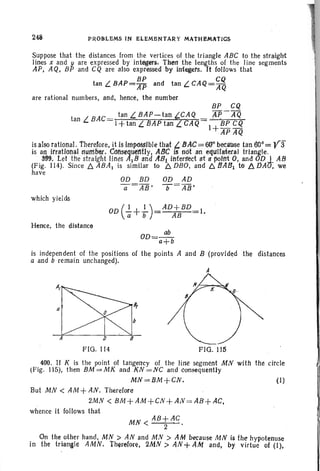 248 PROB-LEMS IN ElEMENTA~Y MATHEMAtIOS'
Suppose that the distances from the vertices of the triangle ABC to the straight
lines x and yare expressed by integers. TheI1 the lengths of the line segments
AP, AQ, BP and CQ are also expressed by integers, It follows that
BP CQ
tan L BAP=AJ5 and tan L CAQ= AQ
are rational numbers, and, hence, the number.
BP CQ
tan L BAC= tan L BAP-tan CAQ AJ5-A"Q
1+tan L BAP tan CAQ= I~ BP CQ
APAQ
is alsorational . therefore, it is IIflXlSSlble t~at t. BAC= 66" because tan tW:: y:f
is an irrational' rtlirt1!'1er. CotlsettuetltlYI ABC isn6t an elfLtllifteral triangle. .
.,3m). Let ~l1e strafght lili~S A,IB. ana AS! intersect at a polrtt 0 , and OD I AB
(FIg. 114). Since t:. ABA! IS similar to t:. DBO, and t:.IJA81 tll!5. DAD; we
have
which yields
OD (
J. + -!-) = AD+ BD 1
a b AB •
Hence, the distance
OD=.3!!.-
a+b
is independent of the positions of the points A and B (provided tire distances
a and b remain unchanged).
A
FlO . 114 FIG. 115
400. If K is the point of tangency of the line segment MN with the circle
(Fig.. 115), then BM = MK and KN =NC and consequently
MN=BM+CN. (I)
But MN < AM +AN. Therefore
2MN < BM+AM+CN+AN=AB+AC.
whence it follows that
MN < AP;,-1C .
. On the. other hand; MN > AN and MN > AM because MN is the hypotenuse
In the triangle AMN. Therelore, 2MN> AN+AM and, by virtue of (I),
 