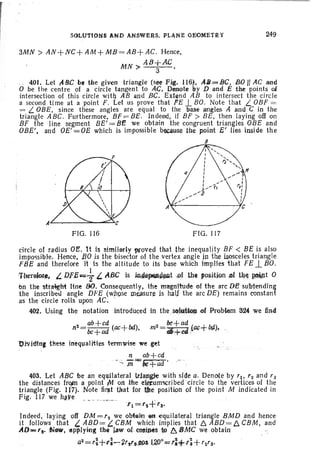 SOLUTIONS AND ANSWERS. PLANE GEOMETRY 249
3MN> AN+NC+AM +MB =AB+AC. Hence,
MN AB+AC
> 3 .
401. Let,A.&C be tbe given triangle (see F ig. 116). AJfJ=BC, SO II AC and
a be t he centre of a circl e tangent to AC. Denote by D and E the points oi
int ersect ion of thi s circle with AB and Bt;. Exten d AB to intersect th e circle
a second time at a point F. Let us prove that FE .l BO. Note that L. OBF =
= L. aBE, sin ce these angles are equal to the 'base angles A and C in th e
triangle ABC. Furthermore, BF =BE. Indeed, if BF > BE, then laying off on
BF th e line segment BE' = BE we obtain the congruent triangles aBE and
aBE', and OE' =OE which is impossible bec~se tbe p.~int E' lies imide the
,B
FIG. 116 FIG. 11 7
circle of radius OI!. 1t Is simililrty ?Joved that t he inequality BF < BE is also
impossible. Hence, ,80 is th e bisector of the vertex angle in the isosceles triangl e
FBE and therefore it IS the altitude to its base which implies 'that FE .l BO.
TttereJor., L OfE""7 i. ABC is jn4i~a~t {lf th i positwn ~f tb~ ~t a
en the 'Stra~ht line 80. Consequently, the magnlhJde of the arc DE su:b1ending
the inscribed angle DFE (whose measure is h,ljlj the arc DE) remains constant
as the circle rolls upon AC. - ,
402. Using the notation introduced in the .scdu:Ucln of Problem 324 we fin~
2= ab+cd ( +bd)
n bc+ad ac ,
'f t ='2+'3'
Indeed, lay ing off DM='2 we obtain fHt equilateral triangle BMD and henc e
it follows that 4 A.BD= t. CBM wh!ch impl ies that c: ABD.= D. CBM, and
AO='3- NCJW, IIp:plylflg {h~ law 1)(..COS1IMS ~ 8 BMC we obtairr ':
a2
= r~+1';--:-2rt'lIjl(l$I.40°,,;,':+r;+rz'a"
Oh'itllnJ these inequalittes termwise we get
n ab+ cd
-;:" /ii=bI;+ad .
403. Let ABC be an equilateral trjang;l~ with side a . Denote by '10 '2and 'J
the distances frqJn a point M on the elreurnscrfbed cir cle to the vertices of the
triangle (Fig. 117). Note first that for ttte position of the point M indicated in
Fig. 117 we h~ye . _ _",__._ .
 