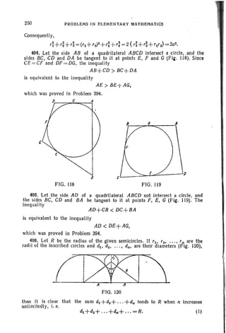 250 PROBLEMS IN ELEMENTARY MATHEMATICS
Consequently,
r~ +ri+r;= ('2 +r3)2+,: +r: = 2 (ri+ ,;+'2(3) =2az.
404. Let the side AB of a quadrilateral ABCD intersect a circle, and the
sides BC. CD and DA be tangent to it at points E. F and G (Fig. LI8). Since
CE =CF and DF=DG. the inequality
AB+CD > BC+DA
is equivalent to the inequality
cB
a
AE> BE+AG,
which was proved in Problem 394.
1J C
FIG. LI8 FIG. 119
AD+CB < DC+BA
405. Let the side AD of a quadrilateral ABCD not intersect a circle, and
the sides BC, CD and BA be tangent to it at points F, E. G (Fig. 119). The
inequality
is equivalent to the inequality
AD < DE+AG.
which was proved in Problem 394.
406. Let R be the radius of the given semicircles. If '10 '2..... r n are the
radii of the inscribed circles and d1 • dz, ...• dn, are their diameters (Fig. 120).
Cl&J:JII It
FIG. 120
(1)
then it is clear that the sum d1 +d2+ ... +dn tends to R when n increases
unlimitedly. i, e.
 