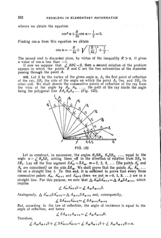 252 PROBLEMS IN ELBMIiNTARY MATHEMATICS
whence we obtain the equation
cost a+ ~cosa ..... -}=O.
Finding cos a from this equation we obtain
cosa=-~+ V(~r+; .
The second root is discarded since, by virtue of the inequality ~ :> tz, it gives
a value of cos a less than -1.
If now we suppose that L. _ABC=.0, then a second solution of the problem
appears in which the points Band C are the two extremities of the diameter
passing through the point A.
408. Let S be the vertex of the given angle a. Al the first point of reflection
of the ray. SBl the side of the angle on which the point Al lies, and SBo its
other side. We shall denote the consecutive points of reflection of the ray from
the sides of the angle by A2 ; Ali, . . .• tile path of the ray inside the angle
being the polygonal line AA1A2A s '" (Fig . 122).
l
FIG. 122
Let us construct. in syccession, the ~ngle8 8iS8.., 8 2S8$• . . . • equal to the
angle a = L. BoS8 l setting them off In the direction of rotatlon froth SBII to
S81 · Layoff the tine segment SA~ =sAm, m=2. g, 4, .. ~ (Hie points A~ and
A~ are coincfdent) on the side SSm' We shall prove that the points A~I A;, ...tie on a straight line 1. To this end, it is sufncient to provethat every three
consecutive points Arli. A;"+1 and A~+I! (here We put m==O, 1,2•... ) are in a
straight line. For this purpose, we note that /};A;"SA;"+1 = fAAmSA/IJ+l' which
implies
L A;"A;"+IS = L AmAm+lS,
Analogously, D. A;"+lSA~H =b. Am+lSAmH and, consequently,
L. SA;"+lA;"H"=' L SA riI+lA I7I H
But, according to the law of reflection, the angle of incidence is equal to the
angle of reflection, and hence
L SAm +1 A171+2 = L AmAm+1B.
Therefore.
L AmAm+1 S+ L SA;"+lA;"H= L AmAI7I~1S+ L AmAm+t B=1t.
 
