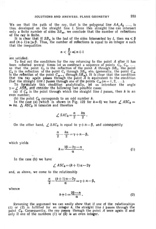 SOLUTIONS AND ANSWERS. PLANE OBOMETRY 253
We see that the path of the ray, that is the polygonal line AAl Ai . . ., Is
thus developed on the straight line I. Since this straight line can intersect
only a finite number of sides S8m; we conclude that the number 01 reflections
of the rllY is finite.
It is clear that If SBn is the last of the sides Intersected by i, then na <~
and (11+ I) ex ~~ . Thus; the number of refieettons is equal to an integer n such
that the inequalities
n < ~ <;;n+l
are satisfied.
To find out the conditions for the ray returning to the point A after it has
been reflected several times let us construct a sequence 01 points Cl , Cz.. ' "
so that the point C1 is the reflection of the point A through SB 1 , the point
92 is the reflection of the point C1 through SBi , etc. (generally, the point em
Is the reai!ctlah of the point Cm- 1 thtough S8,;,,). It Is clear that the condition
that the tlly again passes through the point A i-s equivalent to the condition
that the straight Jit:l~t pasSes through one of the lloihts Cm(m = I, 2, . . .).
'.. To loUt/ulafe this eOndHiatl analytically, !(!t us introduce the angle
y= L AS.8o and cOtlsld~r tlie lollowlng two possible cases:
(a) if Ck is the point through which the straight line 1 passes, then k is an
even number; .
(b) the point Clecorresponds to an odd number k.
. In the case (a) (which is shown in ~ig. 122 for k=6) We have L ASCIe ==
i!!:: kd.. ~ ABCk IS isosceles and therefore
On the other hand. L SACk is equal to y+tt-~, and t6M~qu~l'ltly
which yields
2~ -2'' -1t
k= •
a
In the case (b) we have
L ASCk=(k+ I) a-2v
and, as above, we come to the relationship
whence
(I)
(2)
Reversing the argument we can easily show that if one of the relationships
(I) or (2).is fulfilled for an intecer k• .the strai'ght line I passes through the
paint. Ct.. Consequently, the ray P/f!)S~ thrOugh the point A once again if and
only If one of the numbers (I) or (~) III lin even intefer.
 