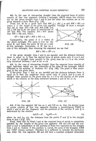 SOLUTIONS AND ANSWERS. PLANE GEOMETRY 255
411. In the case of intersecting straight lines the required locus of points
consists of four line segments forming a rect angle ABCD whose two vertices
are on the given straight lines land m and the other two vertices are at the
given distance a from them (Fig. 125).
Proof . Let M be a point such lhatMKl.I , MLJ_mandMK +ML =a
where a is the length of the given line segment. Through M draw a stra ight
line AB so that OA = OB and M N II OB. Let l
AP 1.OB and Q be the point of intersection of ~A
AP and MN . The equality AN =M N shows Ii
that MK = AQ and, hence. Q If
a
AP=AQ+QP=MK +ML=a. 0
Consequently. the point A is a vertex of L
the above rectangle. The same is true for the c B trI
point B. and hence the point M lies on a side FIG. 125
of this rectangle. Conversely, if M lies on a
side of this rectangle. then reversing the argument we see that
MK+ML=AP=a.
If the given straight lines I and m are parallel and the distance between
them is equal to h. then the desired locus of points exists only jf a ~ hand
is a pair of straight Iines parallel to the given ones for a > h or the whole
strip contained between I and m for a=h.
412. In the case of intersecting straight lines the required locus consists of
eight half-lines which are the extensions of the sides of the rectangle ABCD
indicated In the solution of Problem 411 (Fig. 126). The proof is then analo-
gous to the one given there.
H the given lines I and m are parallel and the distance between them is
equal to h. then the sought-for locus exists only if a ~ h and is a pair of
straight lines parallel to the given ones for a < h or the portion of the plane
which is the exterior of the strip contained between I and m for a =h.
FIG. 126 FIG. 127
(I)
P and Q to the straight
413. If the line segment AB lies on I. and CD on m, then the desired locus
of points consists of four line segments forming a parallelogram PQRS in
which I and m are the diagonals and the positions of the vertices P and Q is
determined by the relation
hp CD = a2 , hQAB = a2,
where hp and hQ are the distances from the points
lines tit and I (Fig. 127).
Proof. Note that for fixed I and m the required locus of points is completely
specified by the lengths of the given line segments AB and CD and the con-
stant a and is independent of the position of these line segments on the straight
lines I and m. Indeed. if this position is varied. the areas of the triangles AMB
and CMD remain constant. Therefore it is sufficient to consider the particular
case when the line segments AB and CD have a common endpoint coincident
 