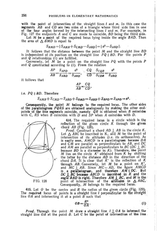 256 PROBLEMS IN ELEMENTARY MATHEMATICS
with the point of intersection of the straight lines I and m, In this case the
segments AB and CD are tWQ sides of a triangle whose third side lies in one
of the Iour angles formed by the tntel'secting lines land m. For example, in
Fig. 127 the endpoints A and C are made to coincide, BD being the third side.
Let M be a point Qf the required locus lying inside the angle BAD. Then
the area of 6. BMD is equal to .
SBMD = ISAMB+SCMp-SABD I= Ia2
- SARD I·
It follows that the distance between the point M and the straight line BI)
is independent of its position on the straight line PQ ll BD. For the points P:
and Q relationships (I) are fulfilled. '
Conversely, let M be a point on the straight line PQ with the points P
and Q constructed according to (I). From the relation
AP SAPD a2
" ;" CQ SCQfJ 0
2
AB=SABD =SABD' C15= SCDIJ =SABIJ
it follows that
i.e. PQ HBD. Therefore
SAM8 +SCMD = SASD+ S8MD ~ SABD+SBPD;;: SAPD =!' (I~.
CoIl3eq.uent~y, the p.oitlt M belongs to tbe required locus. The other sides
of the parallelogram PQRS are obtained analogously by making tile other end-
points of the Hne s~ments coincide. namely QR Is obtained when B coineides
with C, RS when B coincides with D and SP when A coincides with D.
4H. The required IQcUS is a circle which Is the
reflection of the giv.en circle K through thegiv~
chord AB (Fig. 128). ,
Proof. Construct a chord AD 1- AB in the circle K.
Let 6. ABC be inscr ibed in K. and M be the point of
intersection of its altitudes (i.e. its orthocentre). As
Is eastly seen, AMCD tsa parallelogram because DA
and 9M are parallel as perpendiculars to AB, and DC
and AM are parallel as perpendiculars to PC (DC1-Be
because BD is a dtameter In K) . Therefore, -lfte. point
M lies on the circle K' obtained from K by shifting
the latter by the distance AD in the direction of the
chord DA. It is clear that K' is the reflection of K
through AB. Conversely, let M be a. point on K',
and MC1- AB. Since MC= AD, the figure AMCD
Is a ear.HeIQgftOlill. ~nd theretare AM UDC. -But
IX 18C l>~lI~eAPCD is j~crwed in .K and the
aqgteBAD isrlght. Therefore AM jPC. and Mis the .
FIG. 128 point of intersection of the altrr~e:s in A ABC. '
Consequently, .M belongs to the required locus.
415. Let 0 be the centre and R the radius of the given circle (Fi~, 129), .
The required locus of points Is a straight line I perpendicular to tte strai~ht ·
line OA and intersecting it at a point B such that . ."
. R2
O B = O A " ( l ) .
PrO()f. Through the point M draw a str:a~ght llne l1. OAto intersect the
straight Hoe tOAat the point B. Let C be tbe poln! of in tersectien of .the liM c
 