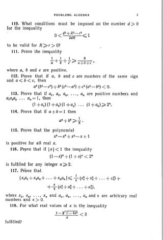 PROBLEMS. ALGEBRA J
110. What conditions must be imposed on the number d ;» 0
for the inequality
d2+R2_,~
0< 2dR ~ 1
to be valid for R ~ r > O?
111. Prove the inequality
I + I I I ~ 9
a b" c-::::--- a+b+c '
where a, band c are positive.
112. Prove that if a, band c are numbers of the same sign
and a < b < c. then
a3
(b2 - C
2
) +b3
(c2_aZ) +c3 (a2 - b2) < O.
113. Prove that if all a2• ai • • • • • an are positive numbers and
aJaZaS •• • an = I, then
(l +al ) (I +az) (I +a) (l +an) ~ 2n.
114. Prove that if a+b= 1 then
a·+b·~ ~.
115. Prove that the polynomial
X8_X5+X2_X+ 1
is positive for all real x,
116. Prpve that if [x] < 1 the inequality
(l-x)n+(1 +x)n < 2n
is fulfilled for any integer n ~ 2.
117. Prove that
Ix1al +xzaz+...+xnan I:::;; +(x~ +x~ + ...+x~) +
++(a~+a:+ .. . +a;'),
where Xl' X2• . . . • Xn and all az• • • . • an and e are arbitrary real
numbers and e> O.
118. For what real values of x is the inequality
I-Yf=4X2 <3
x
fulfilled?
 
