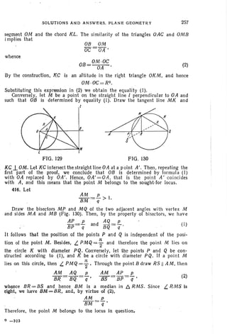 SOLUTIONS AND ANSWERS. PLANE GEOMETRY 257
OB OM
OC =OA '
segment PM and the chord KL. The similarity of the triangles OAC and OMB
implies that
whence
OB
_ OM .OC
- OA (2)
By the construction, KC is an altitude in the right triangle OKM, and hence
OM·OC=R2.
Substituting this expression in (2) we obtain the equality (I).
Conversely, let M be a point on the straight line l perpendicular to OA and
such that OB is determined by equality (I). Draw the tangent line MK and
I
l
FIG. 129 FIG. 130
KC-l OM. Let KC intersect the straight line OA at a point A'. Then, repeating the
first part of the proof, we conclude that DB is determined by formula (I)
with OA replaced by OA' . Hence, OA'=OA , that is the point A' coincides
with A, and this means that the point M belongs to the sought-for locus.
416. Let
AM P
BM =q > I.
Draw the bisectors MP and MQ of the two adjacent angles with vertex M
and sides MA and MB (Fig. 130). Then, by the property of bisectors, we have
AP p AQ p
BP=q and BQ=q (I)
It follows that the position of the points P and Q is independent of the posi-
tion of the point M. Besides, L. PM Q= ~ and therefore the point M lies on
the circle K with diameter PQ. Conversely, let the points P and Q be con-
structed according to (I), and K be a circle with diameter PQ, If a point M
lies on this circle, then L. PM Q= ; . Through the point B draw RS II AM. then
AM AQ p AM AP p
BR = BQ =q' 7fS= BP=q' (2)
whence BR = BS and hence BM is a median in 6. RMS. Since L. RMS is
{ight, we have l;IM~BR, and, by virtue of (2),
AM p
BM=q
Therefore, the point M belongs to the locus in question.
Q -323
 