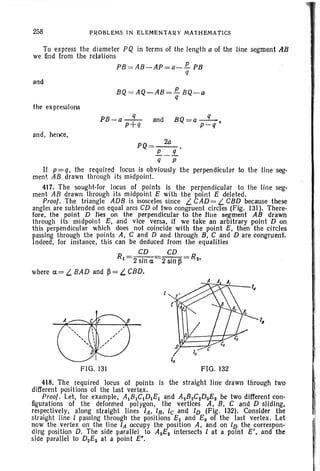258 PROBLEMS IN ELEMENTAR Y MATHEMATICS
To express the diameter PQ in terms of the length a of the line segment AB
we find from the relations
PB = AB -AP=a-J!.. PB
q
and
BQ = AQ-AB=J!.. BQ-a
q
the expressions
and , hence,
PB =a-
q
- and
p+q
BQ=a-
q
- .
p-q
PQ =~.
!!..._!L
q p
If p=q, the required locus is obviously the perpendicular to the line seg-
ment AB drawn through its midpoint.
417. The sought-lor locus of points is the perpendicular to the line seg-
ment AB drawn through its midpoint E with the point E deleted.
Proof. The triangle ADB is isosceles since L CAD= L CBD because these
angles are subtended on equal arcs CD of two congruent circles (Fig. 131). There-
fore, the point D Hes on the perpendicular to the line segment AB drawn
through its midpoint E, and vice versa, if we take an arbitrary point D on
this perpendicular which does not coincide with the point E, then the circles
passing through the points A, C and D and through B. C and D are congruent.
Indeed, for Instance, th is can be deduced from the equalities
R-~-~-R1-2sin~-2sin~- ~,
where ~ = L BAD and ~ = L CBD.
FIG. 131 FIG. 132
/,
418. The required locus of points is the straight line drawn through two
different positions of the last vertex.
Proof. Let, for example, ABCD1E and AzBzCzDzEz be two different con-
figurations of the deformed polygon, the vertices A, B, C and D sliding,
respectively, along straight lines lA, IR, tc and ID (Fig. 132). Consider the
straight line I passing through the positions E and E~ of the last vertex. Let
now the vertex on the line IA occupy the position A, and on ID the correspon-
ding position D. The side parallel to AzEz intersects I at a point E', and the
side parallel to DzEz at a point e .
 