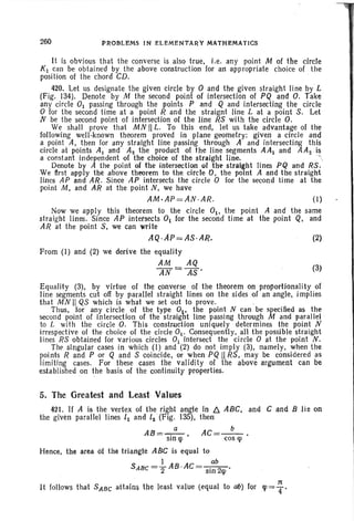 200 PROBLEMS IN ELEMENTARY MATHEMATICS
(3)
It is obvious that th e converse is also true, i.e. any point M of the circle
K1 can be obta ined by the above construction for an appropriate choice of the
position 01 the chord CD.
420. Let us designat e the given circle by 0 and the given straight line by L
(Fig. 134). Denote by M the second point of intersection of PQ arid O. Take
any circle 01 passing through the points P and Q and intersecting the circle
o for the second time at a point R and the straignt line L at a point S. Let
N be the second point of intersection of the line RS with the circle O.
We shall prove that MN II L. To this end, let us take advantage of the
following well-known theorem proved iii plane geometry: given a circle and
a point A, then for any straight line passing through A and intersecting this
circl e at points AI and A2 the product of the line segments AA1 and AAz is
a constant independent of the choice of the straight line. ···'
Denote by A the point of the intersection of the straight lines PQ and RS.
We nrst apply the above theorem to the circle O. the point A and the straight
lin es AP and AR . Since AP intersects the circle 0 for the second time at the
point M, and AR at the point N , we have
AM·AP =AN·AR. (I)
Now we appl y this theorem to the circle 0 1 , the point A and the same
straight lines. Since AP intersects 01 lor the second time at the point Q, and
AR at the point S, we can write
AQ ·Ap =AS·AR. (2)
From (I) and (2) we derive the equality
AM AQ
AN = AS'
Equality (3), by virtue of the converse of the theorem on proportionality of
line segments cut off by parallel straight lines on the sides of an angle, implies
th at MN II QS which is what we set out to prove.
Thus, for any circle of the type O. the point N can be specified as the
second point of Intersection of the straigtt line passing through M and parallel,
to L with the circl e O. This construction uniquely determines the point N
irrespect ive of the choice of th e circle 0t" Consequently, all the possible straight
lines RS obtained for various circles 0 1 intersect the circle 0 at the point N.
The singular cases in which (1) and (2) do not imply (3), namely. when the
points Rand P or Q and S coincide, or when PQ II RS, may be considered as
limiting cases. For these cases the validity of the above argument can be
established on the basis of th e continuity properties.
5. The Greatest and Least Values
421. If A is the vertex of the. right angle in D. ABC; and C and B lie on
the given parallel lines II and 12 (Fig. 135), then
AB =",~ , AC=_b_.
Sin lp cos lp
Hence, the area of .the triangle ABC is equal to
I ab
SABe =-2 AB .AC=-·-2-·Sin <p
:It
It follows that SABe attains the least value (equal to 00) for <P=T'
 
