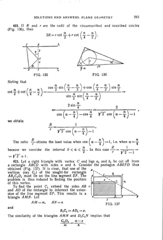 SOLutiONS AND ANSWERS. PLANE <:iEuMETRY 261
422. If Rand r are the radii of the circumscribed and inscri bed circles
(Fig. 136), then
-..:;<---_-T- l,
FIG. 135 FIG. 136
(
11) .. 11cos a -4 -cos "4
we obtain
II
0,
..........., ...... .
........
c
'j,
FIG. 137
R 1
r yz cos (a- T)-1 •
The ratio ~ attains the least value when cos (a - ~ ) = I. l.e. when a = ~
because we consider the interval 0 < a < 112
. In this case .!i.= -.r=I:---
r r 2 -I
=¥2+1.
423. Let a right ·triangle with vertex C and legs at and bt be cut off from
a rectangle ABeD with sides a and b. Consider the pentagon ABEFD thus
obtained (Fig. 137). It is clear, that one of the /I
vertices (say ell of the sought-for rectangle
ABtCtDl must lie on the line segment EF. The 81-......::.~:=::::===;~
problem is thus reduced to finding the position tof this vertex. (J r
To find the point CI extend the sides AB
and AD of the rectangle to intersect the exten-
sion of the line segment EF. This results in a
triangle AMN. Let A~_~~-"''---.M
AM =m, AN =rl
and
lJICt = ADl =X.
The similarity of the triangles AMN and D1CtN implies that
G'1DI fl.-X
---;n=-",-'
 