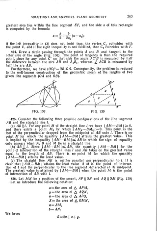 SOLl,lTIONS AND ANSWERS. PLANE GEOMETRY 263
greatest area lies within the line segment EF, and the side x of this rectangle
is computed by the formula
Q
FIG. 139FIG. 138
Q
if the left inequality in (3) does not hold true, the vertex CI coincides with
the point E, and if the right inequality is not fulfilled, then CI coincides with F.
424. Draw a circle passing through the points A and B and tangent to the
other side of the angle (Fig. 138). The point of tangency is then the required
point, since for any point C' on that side the angle AC'B is measured by half
the difference between the arcs AB and AIB l • wherea s L ACB is measured by
half the arc AB.
Furthermore, we have (0C)2= OB·OA . Consequently, the prob lem is reduced
to the well-known construction of the geometric mean of the lengths of two
given line segments (OA and OB).
c'
425. Consider the following three possible configurations of the line segment
A8 and the straight line l,
(a) AB III. For any point M of the straight line I we have I AM -BM 1~ 0,
and there exists a point M o for which I AMo~8Mo 1=0. This point is the
foot of the perpendicular dropped from the midpoint of AB onto l, There is no
point M for which the quantity I AM - 8M I attains the greatest value. This
is implied by the inequality I AM -BM 10;;;;; A8 in which the sign of equality
only appears when A, 8 and M lie in a straight line.
(b) A8JJ Since IAM-8MI~A8, the quantity IAM-BMI for the
point of intersection of the straight lines I and A8 takes on the greatest value
equal to the length of AB. There is no point M for which the quantity
I AM-8M I attains the least value.
(c) The straight line AB is neither parallel nor perpendicular to l. It is
clear that I AM -BM , attains the least value if M is the point of intersec-
tion of I and the perpendicular to the lin e segment AB erected at its midpoint.
The greatest value is attained by I AM - BM 1 when the point M is the point
of intersection of AB with I.
426. Let MN be a position of the secant, AP IION and AQ II OM (Fig. 139)
Let us introduce the foJlowing notation:
x=the area of b. APM,
y=the area of b. AQN,
C1=the area of b. APQ,
s= the area of b. OMN,
a=AM,
b=AN.
We have:
S=2C1+X+II'
 