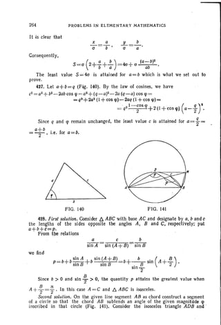 264
It is clear that
Consequently,
PROBLEMS IN EL EMENTARY MATHEMATICS
S=a (2+!:+.!:-) = 4<1+ (J (q_b)2
b a ab
The least value 8 =4<1 is attained for a=b which is what we set out to
prove.
427. Let a+ Q= q (Fig. 140). By the law of cosines. we have
c2 = a2+ b2 - 2abcos lp = a2+ (q-a)-2-2a (q -a) cos lp=
=q2+2a2(1+cos cp)-2aq (1 +cos lp)=
· I- cos lp ( q) ~
= q2 . 2 +2 (l + ~osq» (1-2 .
Since q and lp remain unchanged, the least value c is attained for a= ~ =
a+b . f b=-2-' i.e. or a= .
FIG . 140 FIG. 141
428. Fir~t solution. Consider D. ABC with base AC and designate by a, b and c
the lengths of the sides opposite the angles A, Band C, respectively: put
a+b+c,=,=p. .
From the relations
a c b
sin A = sin (A +B) . sin B ·
we find
b+~sin( A+ ~).
slOT
Since b > 0 and sin f > O. the quantity p attains the greatest value when
A + ~ = ~ . In th is case A= C and /::;, ABC is isesceles.
Second solution. On the given line segment AB as chord construct a segment
of a circle so that the chord AB subtends an angle of the given magnihlde lp
inscribed in that circle (Fig. 141). Consider the isosceles triangle ADB and
 