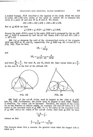 SOLLJTlONS AND ANSWERS. PLANE GEOMETRY 265
a scalene triangle ACB inscribed in the segment of the circle. Draw the circle
of radius AD =DB with centre at the point D. extend AC to intersect this
circle at a point M and join M to D and B. We obtain
AD+DB=AD+DM > AM=AC+CM.
But in 6 BCM we have
L CBM = L ACB- L. CMB= L CMB.
because the angle ACB is equal to the angle ADB and is measured by the arc AB ,
and LAMB is measured by half the arc AB. Hence, CM=CB and AD +DB >
> AC+CB.
429. Let us designate the radii of the circumscribed circles of the triangles
ACD and BCD by R1 and Rz• respectively. Put L. ADC=lp. AC=b and BC=a
(Fig. 142). Then we have
b
2R1 = -.-SIO q>
and
2R = a
2 sin (n-q»
a
sin q>
and hence ~~ = : . The radii R1 and Rz attain the least values when q>= ~ ;
in this case D is the foot of the altitude CD.
FIG. 142 FIG. 143
430. Each of the cut-off circles must be tangent to two sides of 6 ABC
(see Fig. 143). Furthermore. the circles must be tangent to each other. Indeed ,
if otherwise. the radi us can be increased. Therefore, the centres of the circles
lie on two bisectors of interior angles. for example, OA and CO wh ere 0 is th e
centre of the inscribed circle of 6 ABC . If r is the radius of the inscribed circle
of 6 ABC and p the radius of the cut-off circles. then from l5.. AGC we have
whence we find
..e..=__b_=l_~
r b+2r b+ 2r'
This formula shows that p assumes the greatest value when the longest side is
taken as b.
 