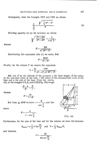 SOLUTIONS AND ANSWERS. SOLID GEOMETRY 267
Analogously, from the triangles OKS and CBS we obtain
.r 1
b V 4; Hz - bZ
a H
2"
Dividing equality (I) by (2) termwise we obtain
HZ-4hz h
HZ-4b~ = b Y2 ·
(2)
whence
H= 2bh
Y2bz-h2 •
Substituting this expression into (I) we easily find
8b2hZ
a2 - _ _
- hz- b2 •
FIG. 146
~II~C
I
I
I
I
I
I
I
I
J
h
H=---
I-cos ~
n
R
But from t::. ADB we have r=--, and the-
n
cos-
n
Finally, for the volume V we receive the expression
V = 16 bShS
3 (hZ-b'l) Y2bz- h2 .
433. Let H be the alt itude of the pyramid, x the slant height, R the radius
of the inscribed circle of the base, r the radius of the circumscribed circl e of the
base and a the side of the base. From the sirnlla-
rity of thetrianglesCA1B1 and CAB (Fig. 146)we get
H-h R
""""7f=,'
whence
refore
Furthermore, for the area of the base and for the volume we have the formulas
S
I • . 2n
base=n "2'- Sin n
and therefore
,2= 6V
Hn sin 2:rt
n
 