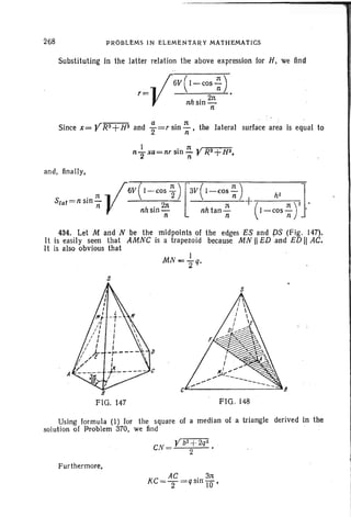 PROBLEMS IN ELEMENTARY MATHEMATICS
Substituting in the latter relation the above expression for H, we find
, =.. f 6V(I - cos -; ) •
V nhsin 2n
n
Since X=YR2+H2 and i=rsin ~ . the lateral surface area is equal to
and, finally,
" n y6V(I-cos 1-) ["3V(I-COS~) h2 ]
Slat=nsm- 2· . +( )" .. n n n n '
nhsin- nhtan- I-cos- '
n n n
434. Let M and N be the midpoints of the edges ES and pS (Fig, 147).
It is easily seen that AMNC is a trapezoid because MN II ED .and ED" AC.
It is also obvious that
s
A
B
FIG. 147
s
c·~----------=~
FIG" 148
Using formula (I) for the square of a medi an of a triangle derived in the
solution of Problem 310, we find
Yb2 +2q~
CN = 2 •
Fur therrnore,
 