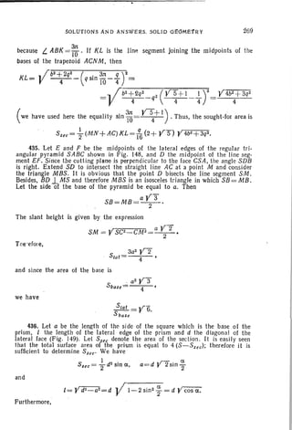 SOLUTIONs AND AN'SVE~S. SOLID d£6M£1'R Y
because L. ABK = ~ . If KLis the line segment joining the midpoints of the
bases of the trapezoid ACNM, then
KL= vb2~2q2_(qSin~~-fr=
= .. I"b-z-+- Q-q-2-_-
q
-
z
-:(-Y-==S=-+-I--I-:)"""'2= -V46z+3q2
V 4 4 4 4
( we have used here the equality sin ~= ~+ I) . Thus, the sought-lor area is
Ssec= ; (MN+AG)KL= lq6 (2+ yS) YW+3q2.
435. Let E and F be the midpoints of the lateral edges of the regular tri-
angular pyramid SABG shown in Fig. 148, and D the midpoint of the line seg-
ment EF. Since the cutting plane is perpendicul ar to the face GSA, the angl e SDB
is right. Extend SD to intersect the straight line AC at a point M and consider
the triangle MBS . It is obvious that the point D bisects the line segment SM.
Besides, BD 1.MS and therefore MBS is an isosceles triangle in which SB = MB.
Let the side of the base of the pyramid be equal to a. Then
ay3"
SB=MB=-···-z-·
The slant height is given by the expression
SM = YSCz_CM2=a V2 .Z
T ne-efoie,
3a2 Y2Slat= 4 •
and since the area of the base is
"azy:r
Sbase= 4 '
we have
SSla~ =Y6.
base
436. Let a be the length of the side of the square which is the base of the
prism, I the length of the lateral edge of the prism and d the diagon al of the
lateral face (Fig. 149). Let Ssee denote the area of th e sect ion. It is easily seen
that the total surface area of the prism is equal to 4 (S-Ssec); therefore it is
sufficient to determine Sue' We have
S
I dZ • . ' ,r- a
see = '2 Sin a. a=d r 2sin"2
and
I =Yd2 - a2=d y 'I-2sin2 ~=dVcosa.
Furthermore,
 
