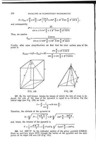 270 PROBLEMS IN ELEMENTARY MATHEMATI CS
a2
la (Sin a a .r- a r--)8=8sec+Z+22=d2 -2-+sin22+r 2sin2"V cos a ,
and consequently
d2 = 28 •
sin a+2 sin2
~ + 2 Y2 sin ~ y cos a
Thus, we receive
S _ 8 sin a
sec- a - a
sin a+ 2 sin22+2 y 2 sin "2 Ycos a
Finally, after some simplifications we find that the total surface area of the
prism is
a .r--sin 2+ I' 2 cos a
cos ~ +sin ~ + Y2 cosa .
Stotal=4 (S-Ssec)=4S - - - - - - - - - - -
I I
I I
I I
iI/ I
I I
I I
/ /)..
r /' _
I " --
I.,,~~--"" A
s
FIG. 149 FIG. 150
437. By the well -known lemma by means of which the law of sines is de-
duced, the side of the base of the pyramid is equal to a= 2r sin a . For the
lateral edge (see Fig . 150) we have
a I IX
1= 2 -.- a.- = 2r cos 2 .
srn
2
There fore, the alti tude of the pyram id is
h= Vl2- (a ~ 3 Y=2r-Vcos2 ; _ Sin; a,
and, hence, the volume of the pyramid is
V=~h a
2
y S ~ r3sin2a·j 3cos2~-sin2a3 4 3 V 2 .
438. Let ABC'O' be the indicated section of the given pyramid OABCO.
Draw an auxil iary plane OPN through the vertex of the pyramid and the mid-
points of its edges AB and CD (F ig. 151).
 
