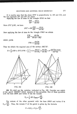 which yields
SOLUTIONS AND ANSWERS. SOLID GEOMETRY 27 1
It is readily seen that the plane OPN is perpend icular to AB and CD, and
the line segments OP and ON are equal.
Applying the law of sines to the triangle OPM we find
OM sin a
OP = sin 3a'
Since D'C'II DC, we have
D'C'=DCOM=a ~ina.
ON SIn 3a
Now applying the law of sines to the triangle PMN we obtain
PM sin 2a.
PN sin (n:-3a.)'
PM =a s~n2a..
SIn 3a
Thus we obtain the required area of the section ABC'D':
S=..!...(AB +D'C')PM =.l (a+a ~in a) as~n 2a=a2 sin'l<?acosa.
2 2 5 m 3a sin 3a sm2 3a.
FIG . 151
c
FIG. 152
439. We shall use the notation indicated in Fig. 152. Consider one eighth
01 the garret OSBMN which consists of two pyramids. One of these pyramids
with the base SBM and vertex 0 has the volume
1 a2h
Vl="3S0 ,SSBM="48'
The volume of the other pyramid with the base BMN and vertex 0 is
a2h
V2 =24" ' Thus, the volume V of the garret is given by the formula
a2h
V=8(Vl +V2 )= T '
 