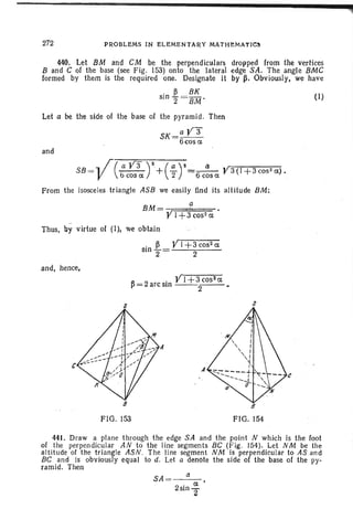 272 PROBLEMS IN ELEMENTARY MATH:eMATIC~
440. Let 8M and . CM be the perpendiculars dropped from the vertices
8 and C of the base (see Fig. 153) onto . the lateral edge SA. The angle 8MC
formed by them is the required one. Designate it by ~. Obviously, we have
. ~ BK
sin 2 =BM'
Let a he the side of the base of the pyramid. Then
SK=a Y3
6cosa
and
SB=V(:c~3ar+(~ r==6C:~ClY3(1+3cos
2a).
From the isosceles triangle ASB we easily find its altitude BM:
Thus, by virtue of (I), we obtain
. ~ YI +3 C052 a
Sin 2"= 2
and, hence,
. YI +3cosza
~ = 2 arc Sin --2--- .
(1)
8
FIG. 153
s
8
FIG. 154
a
441. Draw a plane through the edge SA and the point N which is the foot
of the perpendicular AN to the line segments BC (Fig. 154). Let NM be the
altitude 01 the triangle ASN . The line segment NM is perpendicular to AS and
BC and is obviously equal to d. Let a denote the side of the base of the py-
ramid. Then
SA = a
a'
2sin"2
 