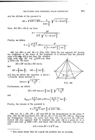 SOLUTION S AND ANSW ER S. SOLI D GEOMET RY 273
and the alt itude of th e pyr am id is
SO=YSA2~A02= a ,/9- 12sinzCX2'
6
. a VS10
2
Sinee AN·SO = AS·d, we have
6d
a= .
y'3 V9- 12 si n2
~
F IG. 155
bcp a cp
OF='ttan z" OE=2" tan 2"'
and thu s we obtain the equat ion a tan a =
= b tan 2a whose solution is
~/a=2b*
tana= V-a- .
F ur thermore, we obtain
Sut
Finally, we obtain
V =J... a
2
y'3 50= '. . d
3
3 4 3 ( 3-4 sin 2
~ ) sin ~
442. Let AD = a and BC=b (Fig. 155). Dra w the line segment EF joining
the midpoints of the bases of the trapezoid. It is obvious that the dihedral
angl e with edge AD is less than the dihedral •
angle with edge BC. Let L.SEO =a; then S
L. SFO=:=2a. We have
SO=OF ·tan 2a=OE ·tan a.
a cp y a -a2bSO=OE. tan a=- tan -
2 2
and
Sbase= atb
(OE+OF)= ( atb
rta n ~ •
Finally, th e vol ume of the pyramid is
v= {a~b)2 tanZ ~ Ya{a- 2b).
443. Let SL..L AB, 51( .1 AC and SM be the perpendicu lar to the plane P
(PIg. 150). By th e hypothesis, SA = 25 em, SL = 7 em and 51( = 20 em. Appl ying
the Pythagorean theorem , we easily find th at AI( = 15 em and AL = 24 em.
Extend the line segment KM to intersect the side AB at a point Q. It is
readily seen that L. AQK =30', and henee AQ =30 em. Therefore, LQ = 6 em,
and
LM =6tan300= 2 y3' em.
• Th is result shows that for a 0;;;2b the problem has no solution.
 