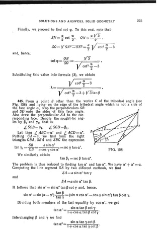 SOLUTIONS AND ANSWERS. SOLID GEOMETRY 275
Finally, we proceed to find cot «p. To this end, note that
a a a y3"
SN=2" cot 2' ON=-2-'
so« YSN2_0N2=.!!.. .. /c-o-t-2_-a-_-a
2 V 2
and, hence,
ON
cotcp= SO =-r====-
V3
Vcot" ~-3
Substituting this value into formula (3l, we obtain
.. /cot2 ~-3
A= V 2
Vco12 ~ -3+ y3"tan ~
s
FIG. 158
445.From a point S other than the vertex C of the tr ihedral angle (see
Fig. 158) and lying on the edge of the trihedral angle which is not a side of
the face angle a, drop the perpendiculars SB
and SD onto the sides of this face angle .
Also draw the perpendicular SA to the cor-
responding face. Denote the sought-for ang-
les by ~I and VI. that is
L. SCB=VI. L. SCD=~I'
Let then L. ABC=a' and L. ACD=a". J)
Putting CA =a. we fmd from the right
triangles CBA, SBA and SBC the expression
SB a sin a'
tan Yt- sec V tan a',- CB a cos y cos a'
We similarly obtain
tan ~l = sec ~ tan a".
The problem is thus reduced to flnding tan a' and tan a". We have a'+a"=a.
Computing the line segment SA by two different methods, we find
SA = a sin a' tan y
and
SA =a sin a" tan ~.
It follows that sin a' = sin:a" tan ~ cot V and, hence,
sin a' = sin (a- a') ttan~ =(sin a cos a'- cos a ·sin a') tan ~ cot y,
an V
Dividing both members of the last equality by cos a', we get
t
' sin a tan ~ ·cot y
an a = 1 A '
+ cos a tan ,p cot y
Interchanging ~ and y we flnd
t
• sin a tan y.cot ~
ana =1 A'
+cos a tan y cot B
 
