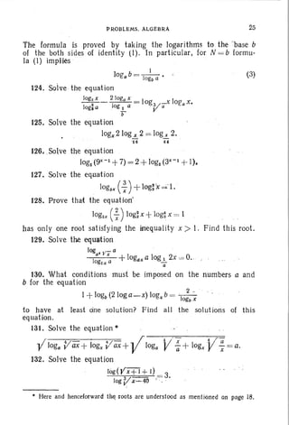 P~OBLEMS . ALGEBf<A 25
The formula is proved by taking the logarithms to the 'base b
of the both sides of identity (1). 'In particular, for N = b form u-
la <I) implies '
j
IOg'ab = -j-- ' •
ogo a
124. Solve the equation
log2x 2 Joga x
- -2-- -1- - = IOg 3/- Xlog-aX.
Jogla . og 1 a V a
b .
125. Solve the equation
logx2 logL2 = 10gL 2.
'1 6 64
(3)
126, .Solve the equation
log2 <gx-1 +7) = 2 +log2(3X- 1+ I).
127. Solve the equat ion
logsx ( : ) +logrtt d -l .
128. Prove that the equation'
IOg2x (~) log] x +log~. x = 1
has only one root satisfy ing the inequal ity x » I. Fi nd th is root.
129. Solve the equation
log ,/_ a .
a' • x I I1 + ogaxa og 1 2x 0= O.
o~x a 7
130. What conditions must be imposed on the numbers a and
b for the equation
I +logo(2 log a_ x) log, b = '---I2 ,.
ogo x
to have at least cine solution? F ind all the solut ions of this
equation.
131. Solve the equation '"
-Vlog, V ax+ jogx V ax+-Vloga V-:+ logx j/ ; = a.
132. Solve the equation
log(Vxt:!...±.)) = 3.
log V X ...... 40 . . '
• Here and henceforward tilt; .roots are understood as men tioned on page 18.
 